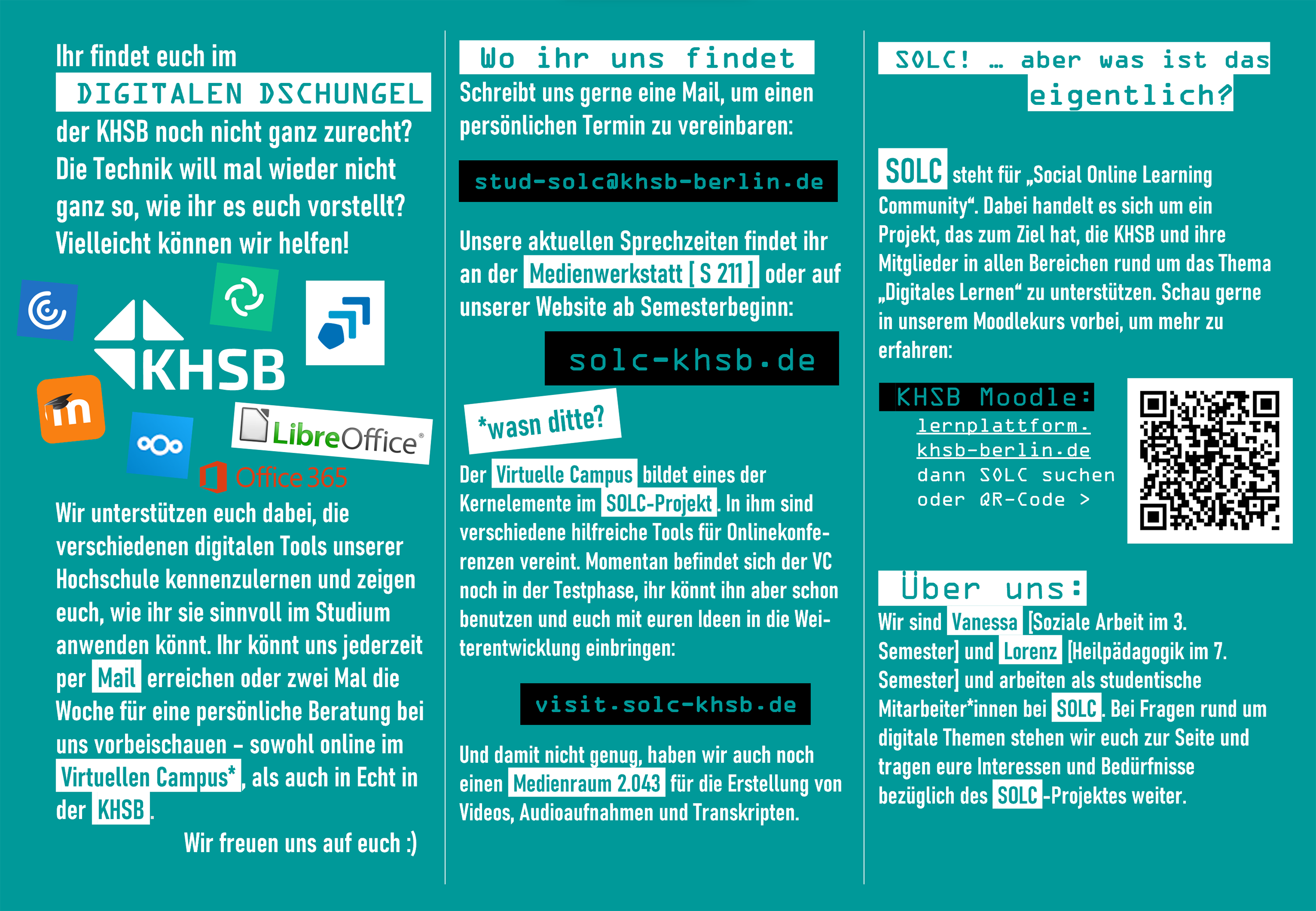 Ein Flyer zum Beratungsangebot. Der Text lautet: Ihr findet euch im digitalen Dschungel der KHSB noch nicht zurecht? Die Technik will mal wieder nicht, wie ihr euch das vorstellt? Vielleicht können wir helfen! Wir unterstützen euch dabei, die verschiedenen digitalen Tools unserer Hochschule kennenzulernen und zeigen euch, wie ihr sie sinnvoll im Studium einsetzen könnt. Ihr könnt uns jederzeit per Mail oder zwei Mal die Woche für eine persönliche Beratung bei uns vorbeischauen - sowohl online im Virtuellen Campus als auch in Echt in der KHSB. Wir freuen uns auch euch! Wo ihr uns findet: Schreibt uns gern eine Mail, um einen persönlichen Termin zu vereinbaren: stud-solc@khsb.de. Unsere aktuellen Sprechzeiten findet ihr an der Medienwerkstatt (S211) oder auf der Webseite solc-khsb.de. Der Virtuelle Campus - wasn ditte? Der Virtuelle Campus bildet eines der Kernelemente im SOLC-Projekt. In ihm sind verschiedene Tools für Videokonferenzen vereint. Momentan befindet sich der VC noch in der Testphase, ihr könnt ihn aber gern schon besuchen unter visit.solc-khsb.de Außerdem gibt es den Medienraum 2.043 für die Erstellung von Videos, Audioaufnahmen und Trankripten. SOLC - was ist das eigentlich? SOLC steht für "Social Online Learning Community". Dabei handelt es sich um ein Projekt, das zum Ziel hat, die KHSB und ihre Mitglieder in allen Bereichen rund um das Thema digitales Lernen zu unterstützen. Mehr kannst du auch in unserem Moodle-Kurs erfahren: lernplattform.khsb-berlin.de und dann SOLC suchen. Über uns: Wir sind Vanessa (Soziale Arbeit 3. Semester) und Lorenz (Heilpädagogik 7. Semester) und arbeiten als studentische Mitarbeiter*innen bei SOLC. Bei Fragen rund um digitale Themen stehen wir euch zur Seite und tragen eure Interessen und Bedürfnisse bezüglich des SOLC-Projektes weiter. 